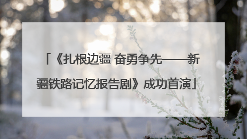 《扎根边疆 奋勇争先——新疆铁路记忆报告剧》成功首演