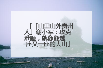 「山里山外贵州人」谢小军：攻克难题，就像翻越一座又一座的大山