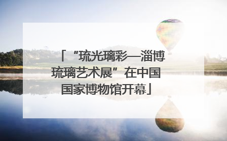“琉光璃彩—淄博琉璃艺术展”在中国国家博物馆开幕