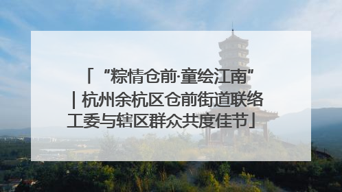 “粽情仓前·童绘江南”｜杭州余杭区仓前街道联络工委与辖区群众共度佳节