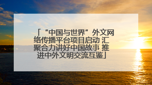 “中国与世界”外文网络传播平台项目启动 汇聚合力讲好中国故事 推进中外文明交流互鉴