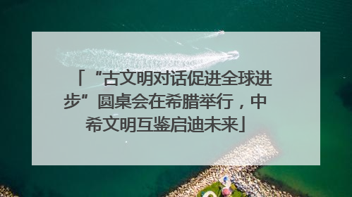 “古文明对话促进全球进步”圆桌会在希腊举行，中希文明互鉴启迪未来