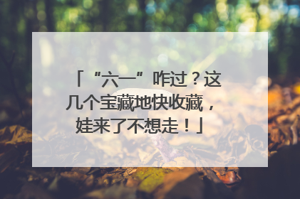 “六一”咋过？这几个宝藏地快收藏，娃来了不想走！