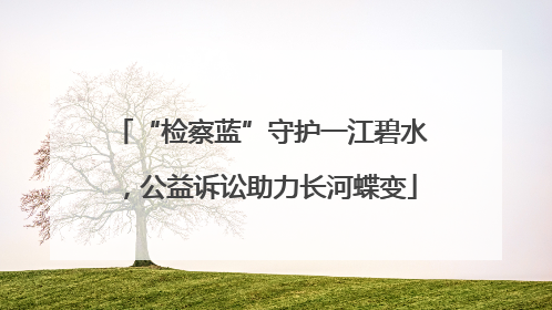 “检察蓝”守护一江碧水，公益诉讼助力长河蝶变