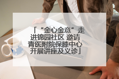 “金心金意”走进锦园社区 邀请青医附院保膝中心开展讲座及义诊