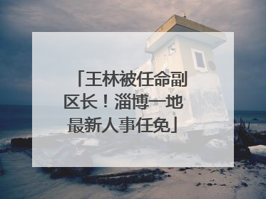 王林被任命副区长！淄博一地最新人事任免