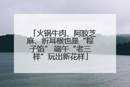 火锅牛肉、阿胶芝麻、折耳根也是“粽子馅” 端午“老三样”玩出新花样