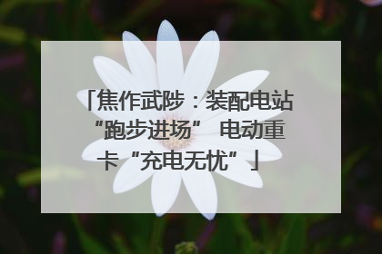 焦作武陟：装配电站“跑步进场” 电动重卡“充电无忧”