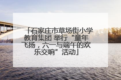 石家庄市草场街小学教育集团 举行“童年飞扬，六一与端午的欢乐交响”活动