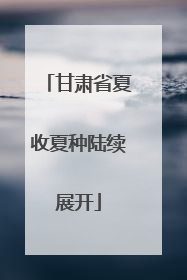 甘肃省夏收夏种陆续展开