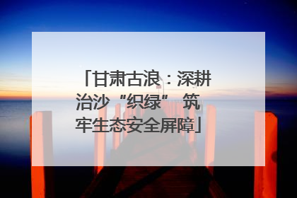 甘肃古浪：深耕治沙“织绿” 筑牢生态安全屏障