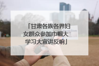 甘肃各族各界妇女群众参加巾帼大学习大宣讲反响