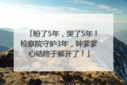 盼了5年，哭了5年！检察院守护3年，钟爹爹心结终于解开了！