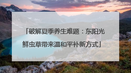 破解夏季养生难题：东阳光鲜虫草带来温和平补新方式