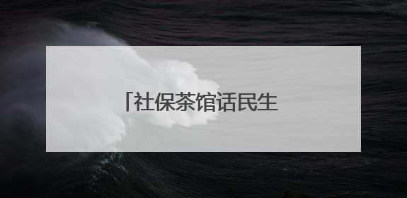 社保茶馆话民生 一杯暖茶解民忧