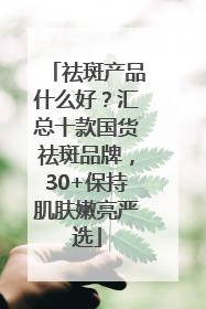 祛斑产品什么好？汇总十款国货祛斑品牌，30+保持肌肤嫩亮严选