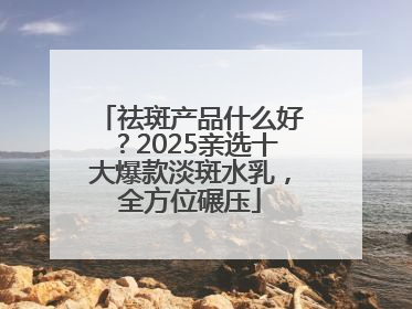 祛斑产品什么好？2025亲选十大爆款淡斑水乳，全方位碾压
