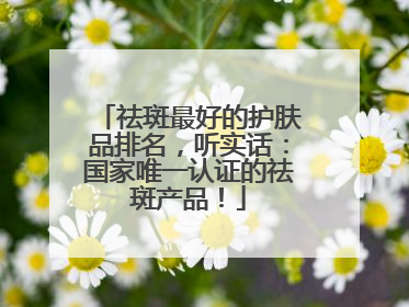 祛斑最好的护肤品排名，听实话：国家唯一认证的祛斑产品！