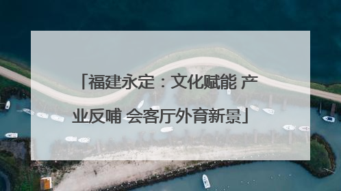 福建永定：文化赋能 产业反哺 会客厅外育新景