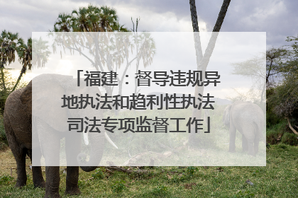 福建：督导违规异地执法和趋利性执法司法专项监督工作
