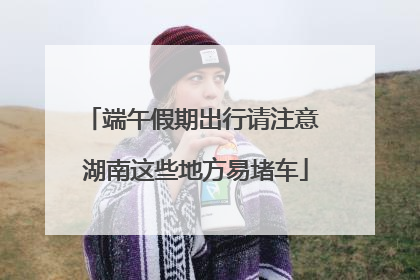 端午假期出行请注意 湖南这些地方易堵车