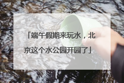 端午假期来玩水，北京这个水公园开园了