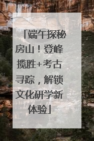端午探秘房山！登峰揽胜+考古寻踪，解锁文化研学新体验