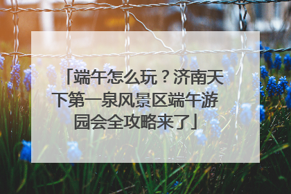 端午怎么玩？济南天下第一泉风景区端午游园会全攻略来了