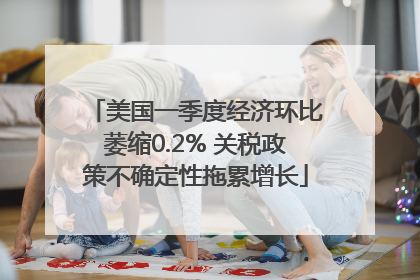 美国一季度经济环比萎缩0.2% 关税政策不确定性拖累增长