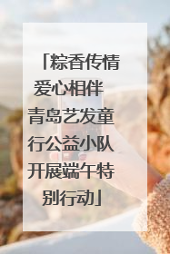 粽香传情爱心相伴 青岛艺发童行公益小队开展端午特别行动