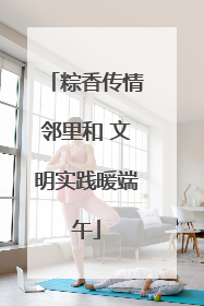 粽香传情邻里和 文明实践暖端午