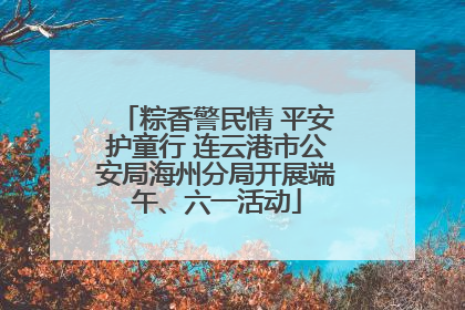 粽香警民情 平安护童行 连云港市公安局海州分局开展端午、六一活动