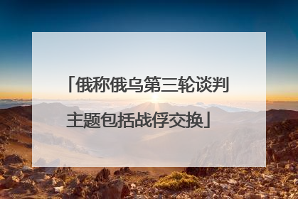 俄称俄乌第三轮谈判主题包括战俘交换