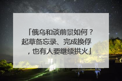 俄乌和谈前景如何？起草备忘录、完成换俘，也有人要继续拱火