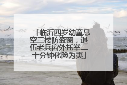 临沂四岁幼童悬空三楼防盗窗，退伍老兵窗外托举二十分钟化险为夷