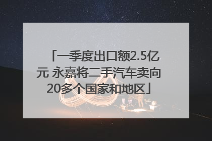 一季度出口额2.5亿元 永嘉将二手汽车卖向20多个国家和地区