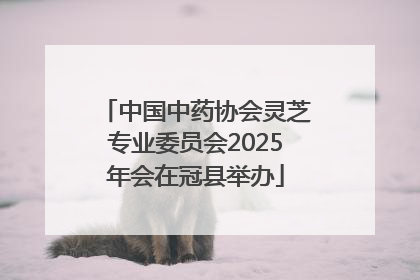 中国中药协会灵芝专业委员会2025年会在冠县举办