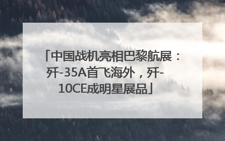 中国战机亮相巴黎航展：歼-35A首飞海外，歼-10CE成明星展品