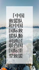中国救援队和中国国际救援队顺利通过联合国国际重型救援队能力复测