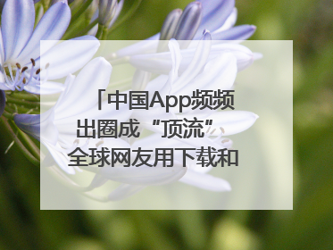中国App频频出圈成“顶流” 全球网友用下载和消费投出信任票
