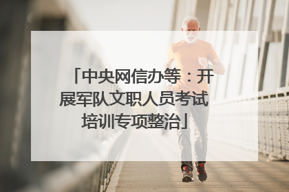 中央网信办等：开展军队文职人员考试培训专项整治