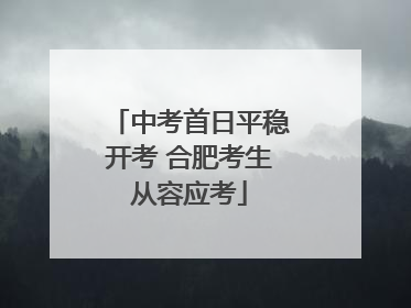 中考首日平稳开考 合肥考生从容应考
