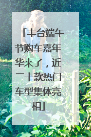 丰台端午节购车嘉年华来了，近二十款热门车型集体亮相