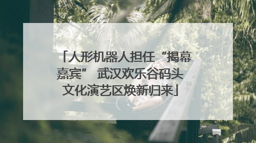 人形机器人担任“揭幕嘉宾” 武汉欢乐谷码头文化演艺区焕新归来