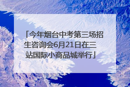 今年烟台中考第三场招生咨询会6月21日在三站国际小商品城举行