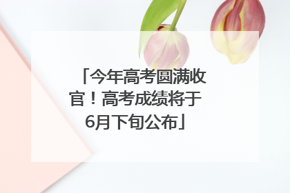 今年高考圆满收官！高考成绩将于6月下旬公布