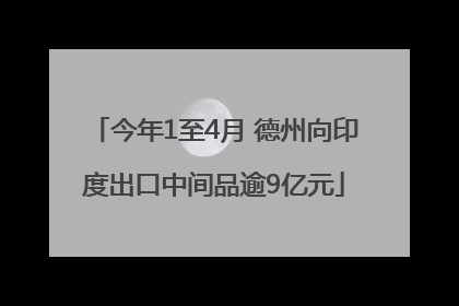 今年1至4月 德州向印度出口中间品逾9亿元