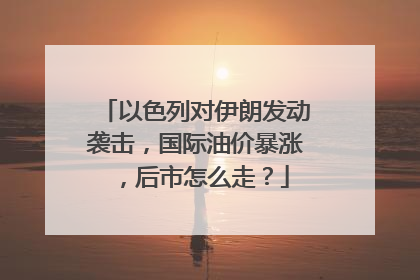 以色列对伊朗发动袭击，国际油价暴涨，后市怎么走？