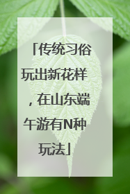 传统习俗玩出新花样，在山东端午游有N种玩法