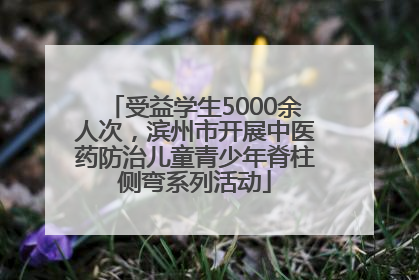 受益学生5000余人次，滨州市开展中医药防治儿童青少年脊柱侧弯系列活动